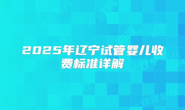 2025年辽宁试管婴儿收费标准详解