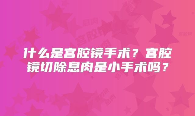 什么是宫腔镜手术?宫腔镜切除息肉是小手术吗?