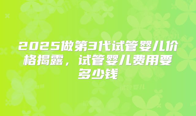 2025做第3代试管婴儿价格揭露，试管婴儿费用要多少钱