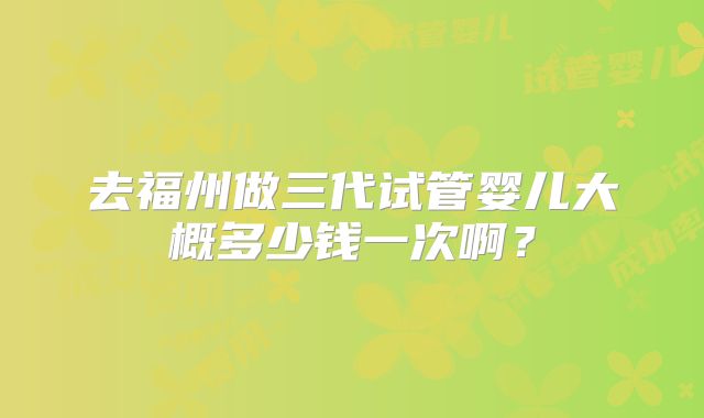 去福州做三代试管婴儿大概多少钱一次啊?