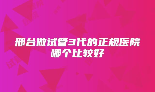 邢台做试管3代的正规医院哪个比较好