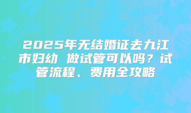 2025年无结婚证去九江市妇幼 做试管可以吗？试管流程、费用全攻略