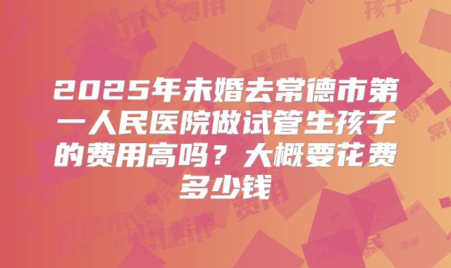 2025年未婚去常德市第一人民医院做试管生孩子的费用高吗?大概要花费多少钱