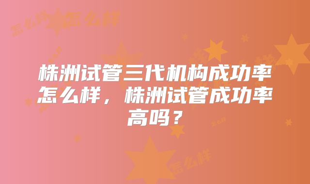株洲试管三代机构成功率怎么样,株洲试管成功率高吗?