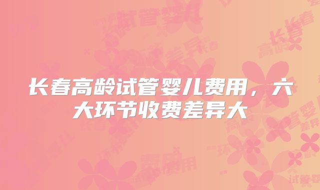 长春高龄试管婴儿费用，六大环节收费差异大