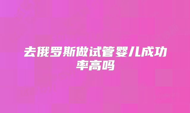 去俄罗斯做试管婴儿成功率高吗