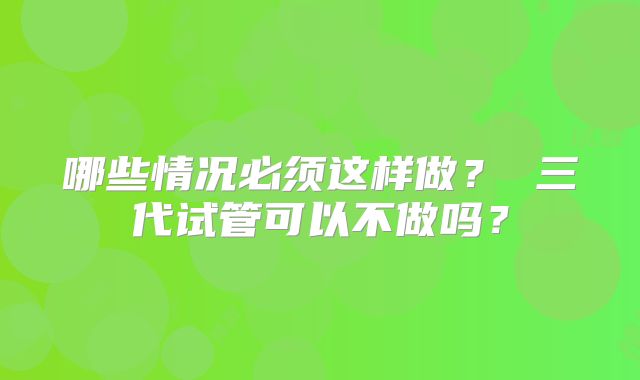 哪些情况必须这样做？ 三代试管可以不做吗？