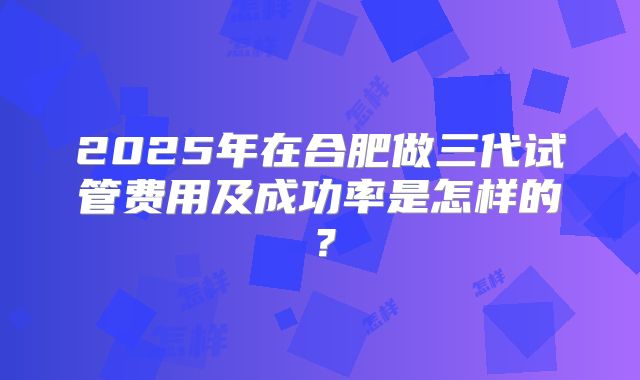 2025年在合肥做三代试管费用及成功率是怎样的?
