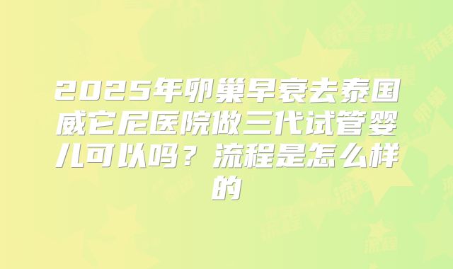 2025年卵巢早衰去泰国威它尼医院做三代试管婴儿可以吗?流程是怎么样的