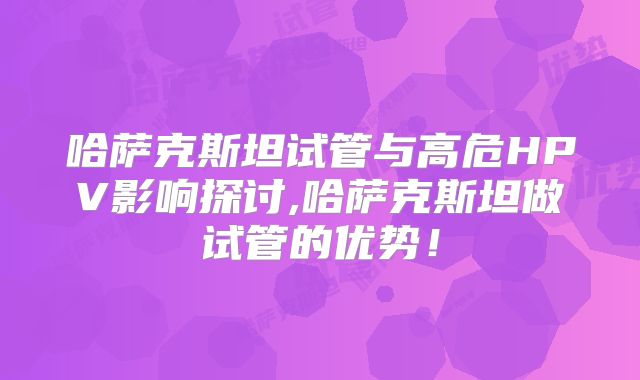 哈萨克斯坦试管与高危HPV影响探讨,哈萨克斯坦做试管的优势!