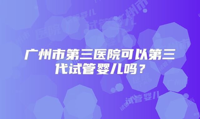 广州市第三医院可以第三代试管婴儿吗?