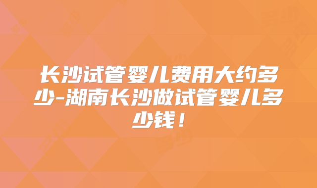 长沙试管婴儿费用大约多少-湖南长沙做试管婴儿多少钱!