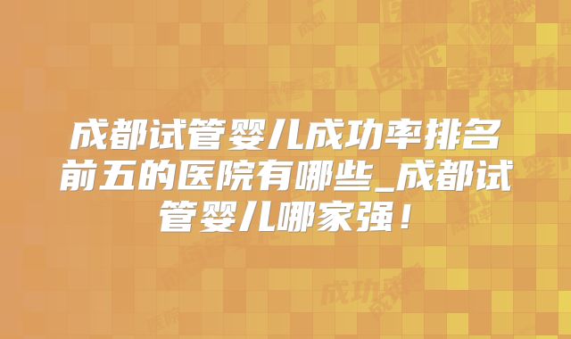 成都试管婴儿成功率排名前五的医院有哪些_成都试管婴儿哪家强!