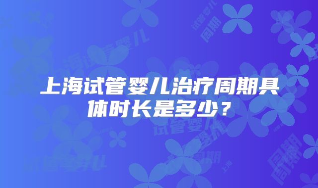 上海试管婴儿治疗周期具体时长是多少？