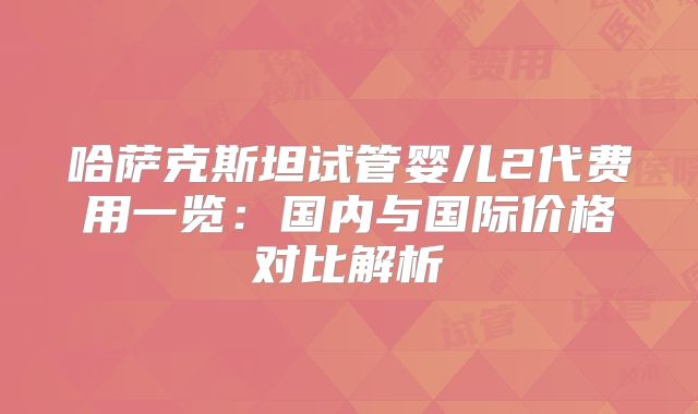 哈萨克斯坦试管婴儿2代费用一览：国内与国际价格对比解析