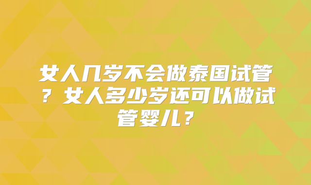 女人几岁不会做泰国试管?女人多少岁还可以做试管婴儿?