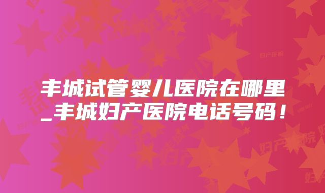 丰城试管婴儿医院在哪里_丰城妇产医院电话号码!
