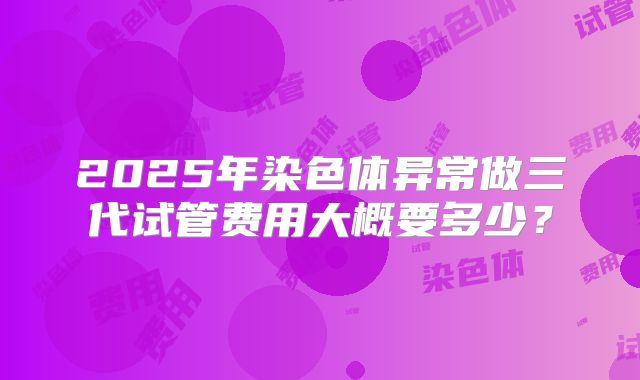 2025年染色体异常做三代试管费用大概要多少？