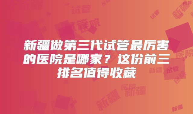 新疆做第三代试管最厉害的医院是哪家？这份前三排名值得收藏