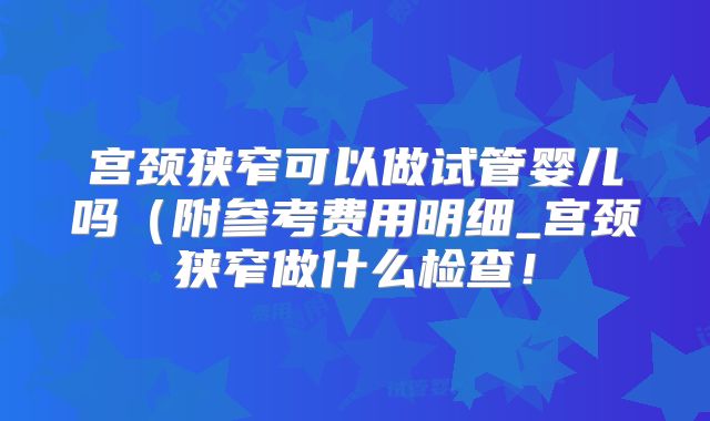 宫颈狭窄可以做试管婴儿吗(附参考费用明细_宫颈狭窄做什么检查!