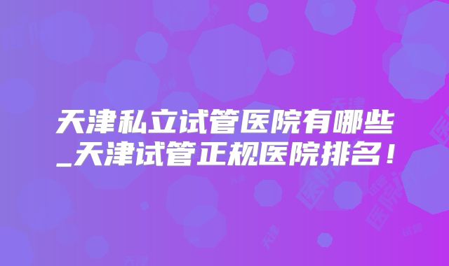 天津私立试管医院有哪些_天津试管正规医院排名!