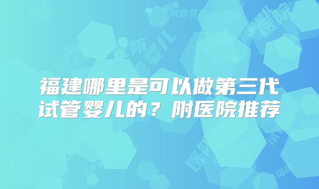 福建哪里是可以做第三代试管婴儿的?附医院推荐