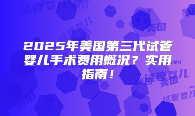 2025年美国第三代试管婴儿手术费用概况?实用指南!