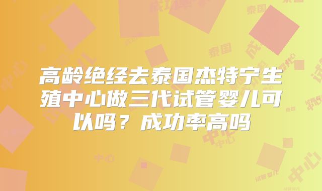 高龄绝经去泰国杰特宁生殖中心做三代试管婴儿可以吗？成功率高吗