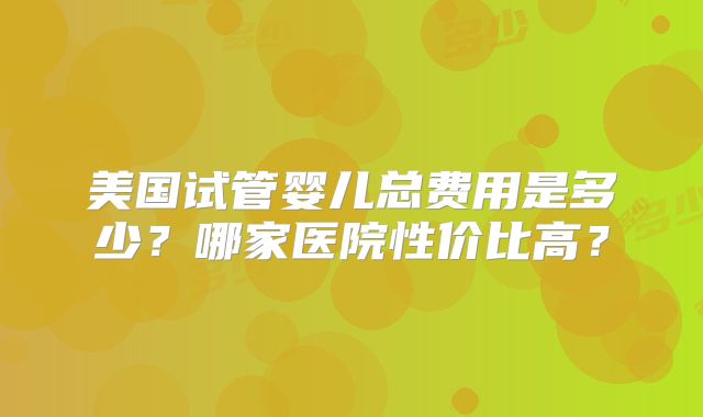 美国试管婴儿总费用是多少？哪家医院性价比高？