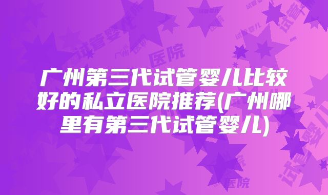 广州第三代试管婴儿比较好的私立医院推荐(广州哪里有第三代试管婴儿)