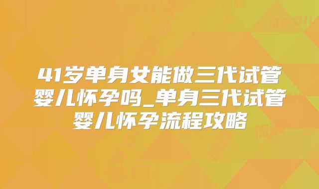 41岁单身女能做三代试管婴儿怀孕吗_单身三代试管婴儿怀孕流程攻略