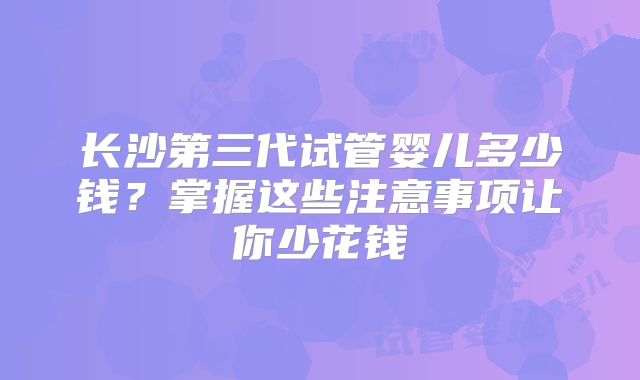 长沙第三代试管婴儿多少钱?掌握这些注意事项让你少花钱
