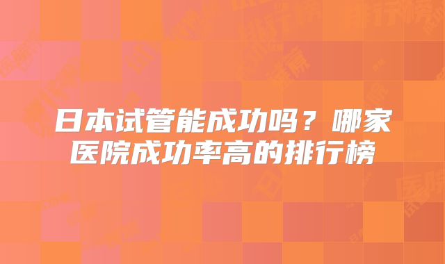 日本试管能成功吗？哪家医院成功率高的排行榜