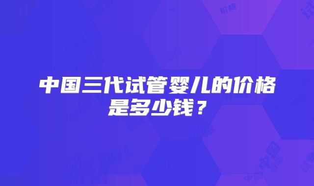 中国三代试管婴儿的价格是多少钱?