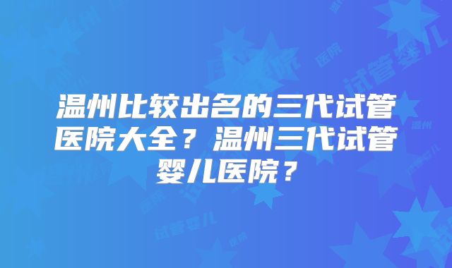温州比较出名的三代试管医院大全?温州三代试管婴儿医院?