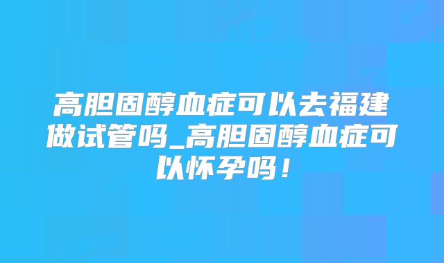 高胆固醇血症可以去福建做试管吗_高胆固醇血症可以怀孕吗！