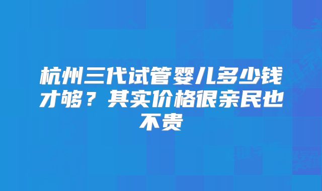 杭州三代试管婴儿多少钱才够？其实价格很亲民也不贵