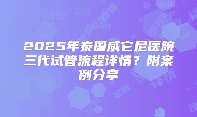 2025年泰国威它尼医院三代试管流程详情?附案例分享