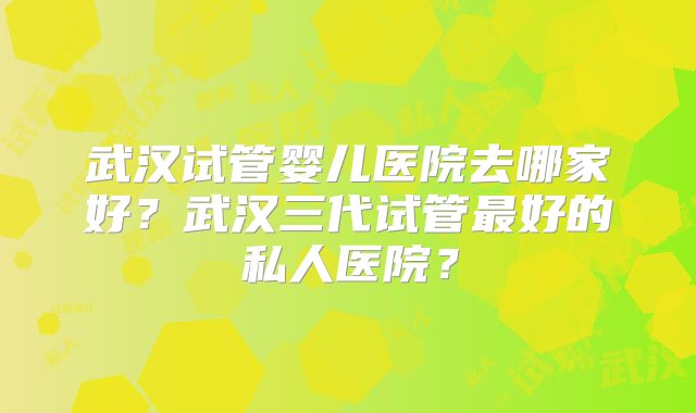 武汉试管婴儿医院去哪家好？武汉三代试管最好的私人医院？