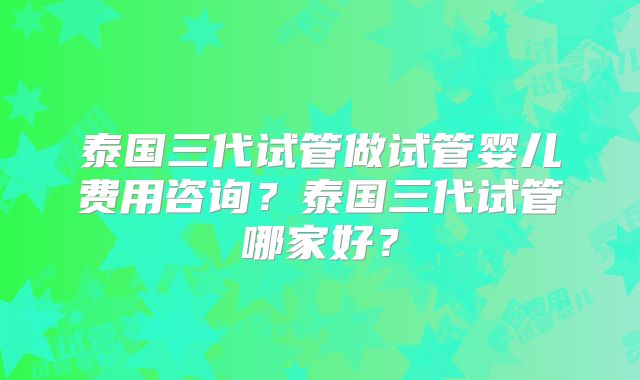 泰国三代试管做试管婴儿费用咨询?泰国三代试管哪家好?