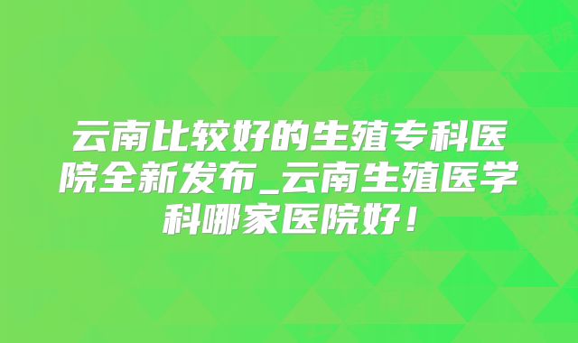 云南比较好的生殖专科医院全新发布_云南生殖医学科哪家医院好!