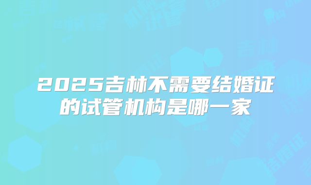 2025吉林不需要结婚证的试管机构是哪一家