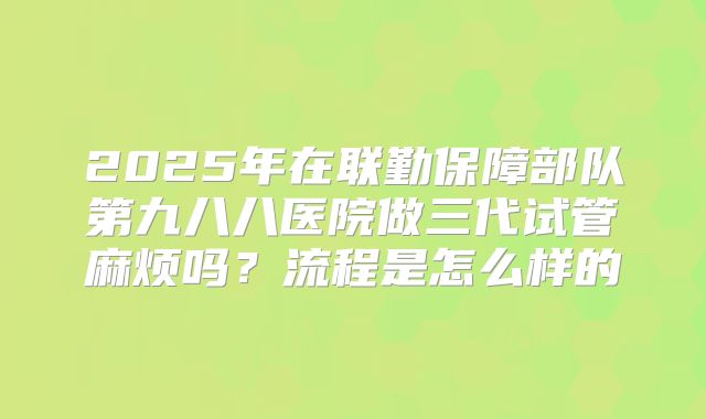 2025年在联勤保障部队第九八八医院做三代试管麻烦吗？流程是怎么样的