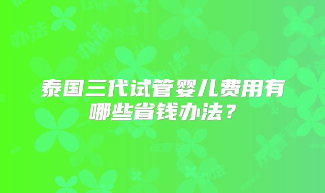 泰国三代试管婴儿费用有哪些省钱办法？