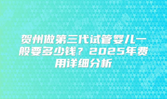 贺州做第三代试管婴儿一般要多少钱?2025年费用详细分析