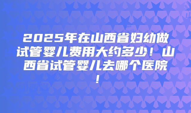 2025年在山西省妇幼做试管婴儿费用大约多少！山西省试管婴儿去哪个医院！