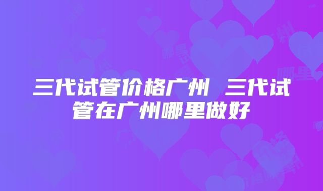 三代试管价格广州 三代试管在广州哪里做好