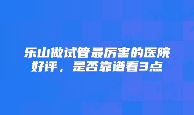 乐山做试管最厉害的医院好评,是否靠谱看3点