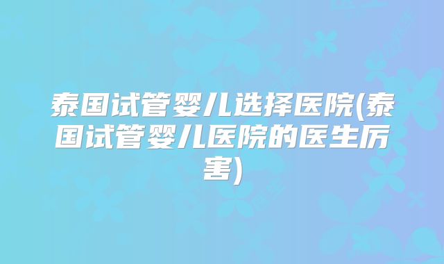 泰国试管婴儿选择医院(泰国试管婴儿医院的医生厉害)