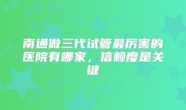 南通做三代试管最厉害的医院有哪家，信赖度是关键